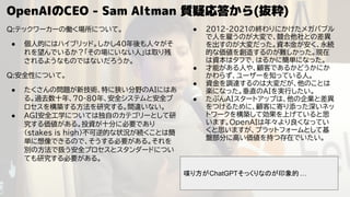 OpenAIのCEO - Sam Altman 質疑応答から(抜粋)
Q:テックワーカーの働く場所について。
● 個人的にはハイブリッド。しかし40年後も人々がそ
れを望んでいるか？「その場にいない人」は取り残
されるようなものではないだろうか。
Q:安全性について。
● たくさんの問題が新技術、特に狭い分野のAIにはあ
る。過去数十年、70-80年、安全システムと安全プ
ロセスを構築する方法を研究する。間違いない。
● AGI安全工学については独自のカテゴリーとして研
究する価値がある。投資が十分に必要であり
(stakes is high)不可逆的な状況が続くことは簡
単に想像できるので、そうする必要がある。それを
別の方法で扱う安全プロセスとスタンダードについ
ても研究する必要がある。
● 2012-2021の終わりにかけたメガバブル
で人を雇うのが大変で、競合他社との差異
を出すのが大変だった。資本金が安く、永続
的な価値を創造するのが難しかった。現在
は資本はタフで、はるかに簡単になった。
● 才能がある人や、顧客であるかどうかにか
かわらず、ユーザーを知っている人。
● 資金を調達するのは大変だが、他のことは
楽になった。垂直のAIを実行したい。
● たぶんAIスタートアップは、他の企業と差異
をつけるために、顧客に寄り添った深いネッ
トワークを構築して効果を上げていると思
います。OpenAIは年々より良くなってい
くと思いますが、プラットフォームとして基
盤部分に高い価値を持つ存在でいたい。
喋り方がChatGPTそっくりなのが印象的 …
 