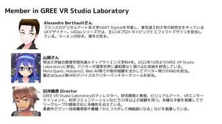 Alexandre Berthaultさん
フランスのデジタルアート系大学ISART Digitalを卒業し、東京港工科大学の研究生をやっている
UXデザイナー。UXDevシリーズでは、主にUXプロトタイピングとエフェクトデザインを担当し
ている。ラーメンが好き。漢字が苦手。
山岡さん
明治大学総合数理学部先端メディアサイエンス学科4年。2022年10月よりGREE VR Studio
Laboratoryに参加。アバターが現実世界に違和感なく溶け込む技術を研究している。
Meta Quest, Hololens2, Web AR等での制作経験を活かしてアバター周りのR&Dを担当。
最近はQuest等HMDデバイスのアバターベンチマークツールを担当。
白井暁彦 Director
GREE VR Studio Laboratoryのディレクター。研究開発と教育、ビジュアルアート、VRエンター
テインメント、科学コミュニケーションなどで25年以上の経験を持つ。多様な才能を発揮してグ
リーグループの開発文化に多様性を沿えている。
業務外でグリー技術書典部や書籍「AIとコラボして神絵師になる」などを執筆している。
Member in GREE VR Studio Laboratory
 
