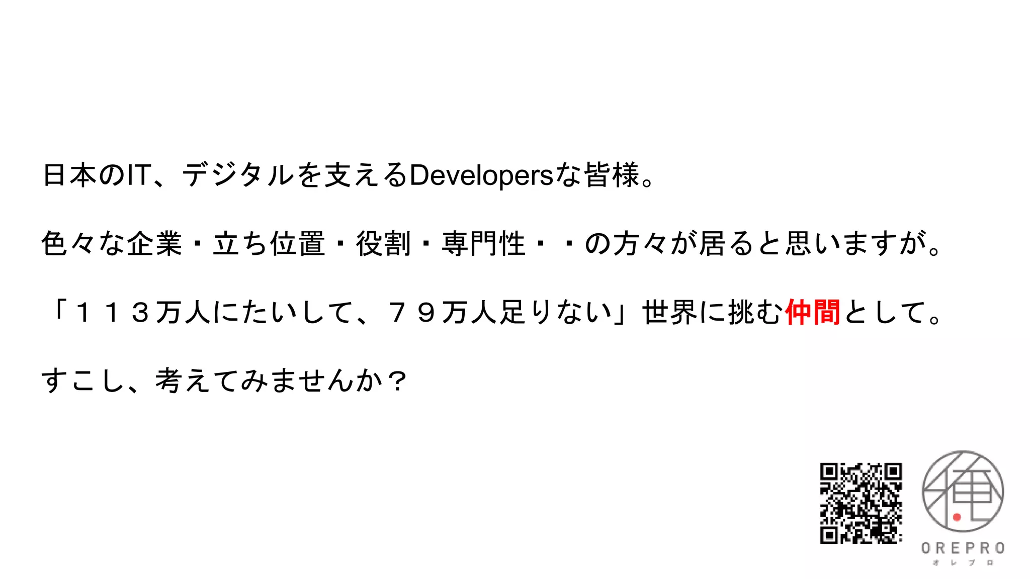 日本のIT、デジタルを支えるDevelopersな皆様。
色々な企業・立ち位置・役割・専門性・・の方々が居ると思いますが。
「１１３万人にたいして、７９万人足りない」世界に挑む仲間として。
すこし、考えてみませんか？
 