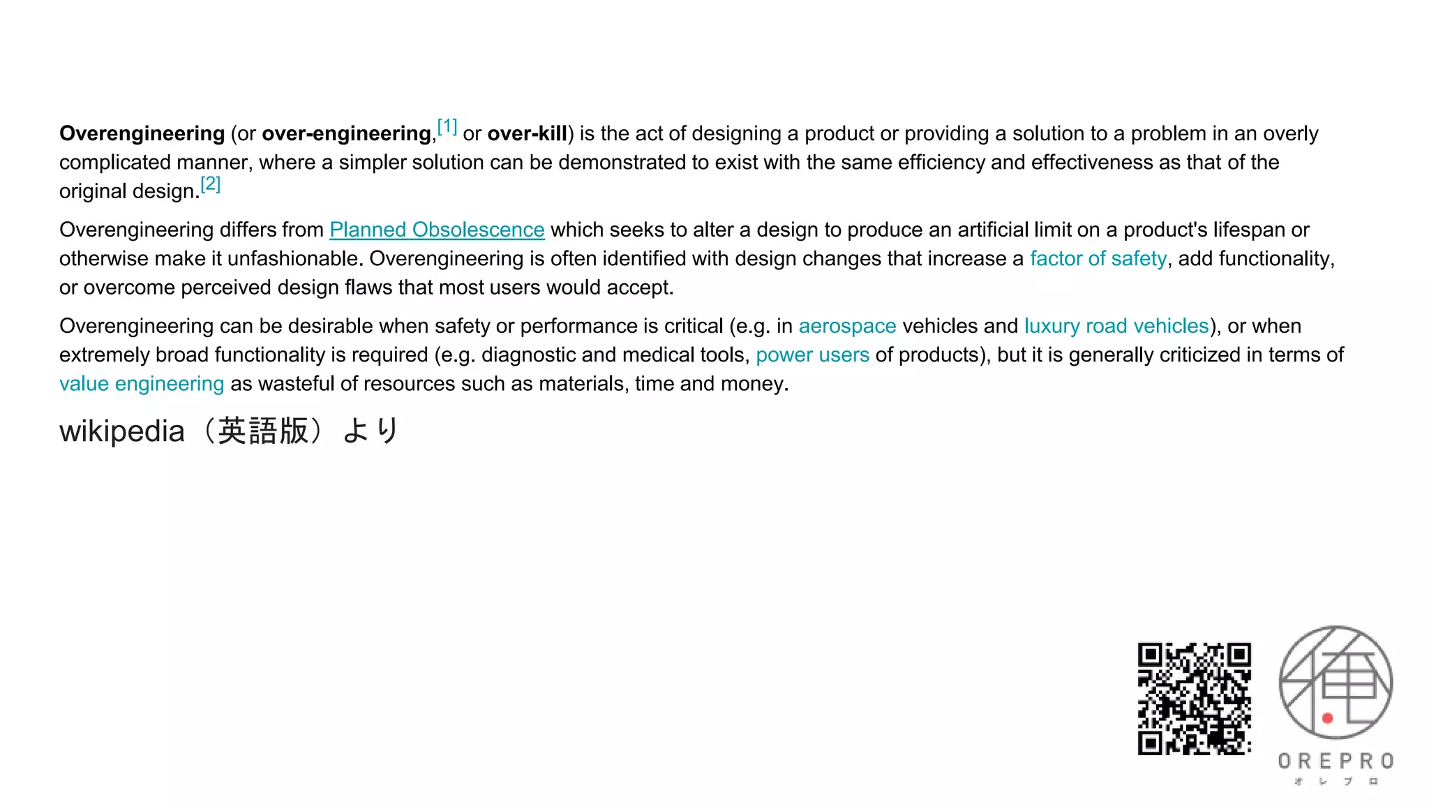 Overengineering (or over-engineering,[1] or over-kill) is the act of designing a product or providing a solution to a problem in an overly
complicated manner, where a simpler solution can be demonstrated to exist with the same efficiency and effectiveness as that of the
original design.[2]
Overengineering differs from Planned Obsolescence which seeks to alter a design to produce an artificial limit on a product's lifespan or
otherwise make it unfashionable. Overengineering is often identified with design changes that increase a factor of safety, add functionality,
or overcome perceived design flaws that most users would accept.
Overengineering can be desirable when safety or performance is critical (e.g. in aerospace vehicles and luxury road vehicles), or when
extremely broad functionality is required (e.g. diagnostic and medical tools, power users of products), but it is generally criticized in terms of
value engineering as wasteful of resources such as materials, time and money.
wikipedia（英語版）より
 