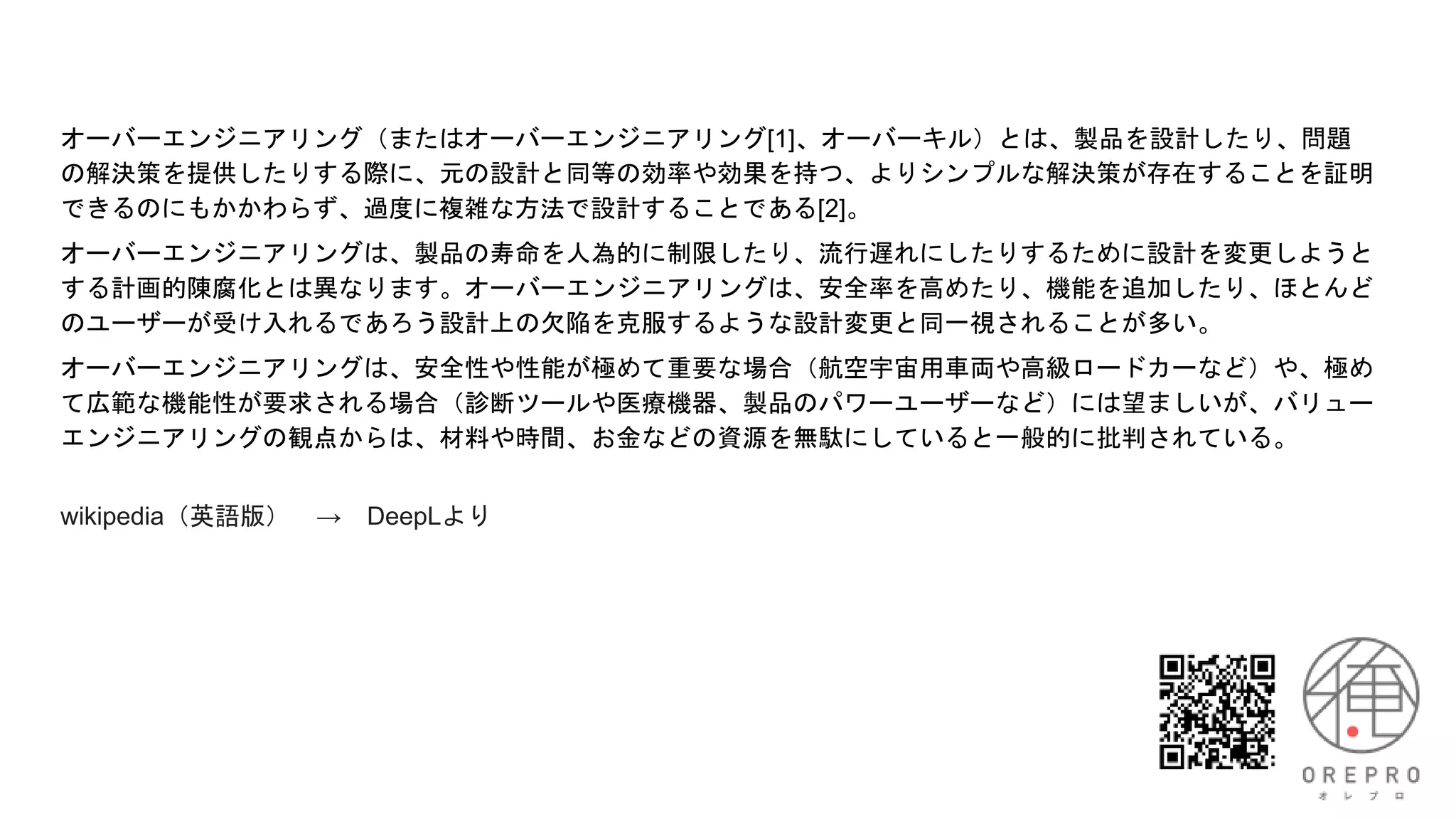 オーバーエンジニアリング（またはオーバーエンジニアリング[1]、オーバーキル）とは、製品を設計したり、問題
の解決策を提供したりする際に、元の設計と同等の効率や効果を持つ、よりシンプルな解決策が存在することを証明
できるのにもかかわらず、過度に複雑な方法で設計することである[2]。
オーバーエンジニアリングは、製品の寿命を人為的に制限したり、流行遅れにしたりするために設計を変更しようと
する計画的陳腐化とは異なります。オーバーエンジニアリングは、安全率を高めたり、機能を追加したり、ほとんど
のユーザーが受け入れるであろう設計上の欠陥を克服するような設計変更と同一視されることが多い。
オーバーエンジニアリングは、安全性や性能が極めて重要な場合（航空宇宙用車両や高級ロードカーなど）や、極め
て広範な機能性が要求される場合（診断ツールや医療機器、製品のパワーユーザーなど）には望ましいが、バリュー
エンジニアリングの観点からは、材料や時間、お金などの資源を無駄にしていると一般的に批判されている。
wikipedia（英語版） → DeepLより
 