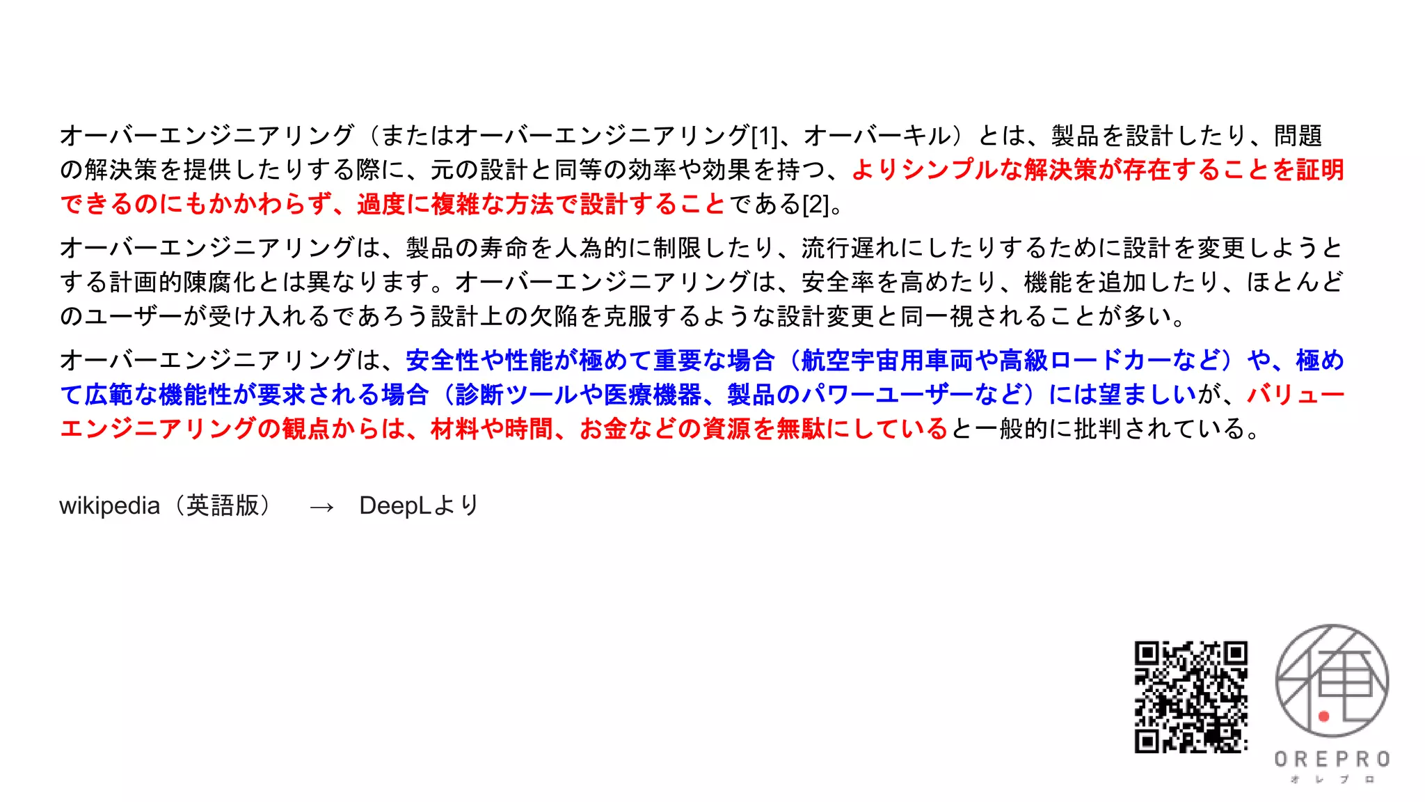 オーバーエンジニアリング（またはオーバーエンジニアリング[1]、オーバーキル）とは、製品を設計したり、問題
の解決策を提供したりする際に、元の設計と同等の効率や効果を持つ、よりシンプルな解決策が存在することを証明
できるのにもかかわらず、過度に複雑な方法で設計することである[2]。
オーバーエンジニアリングは、製品の寿命を人為的に制限したり、流行遅れにしたりするために設計を変更しようと
する計画的陳腐化とは異なります。オーバーエンジニアリングは、安全率を高めたり、機能を追加したり、ほとんど
のユーザーが受け入れるであろう設計上の欠陥を克服するような設計変更と同一視されることが多い。
オーバーエンジニアリングは、安全性や性能が極めて重要な場合（航空宇宙用車両や高級ロードカーなど）や、極め
て広範な機能性が要求される場合（診断ツールや医療機器、製品のパワーユーザーなど）には望ましいが、バリュー
エンジニアリングの観点からは、材料や時間、お金などの資源を無駄にしていると一般的に批判されている。
wikipedia（英語版） → DeepLより
 