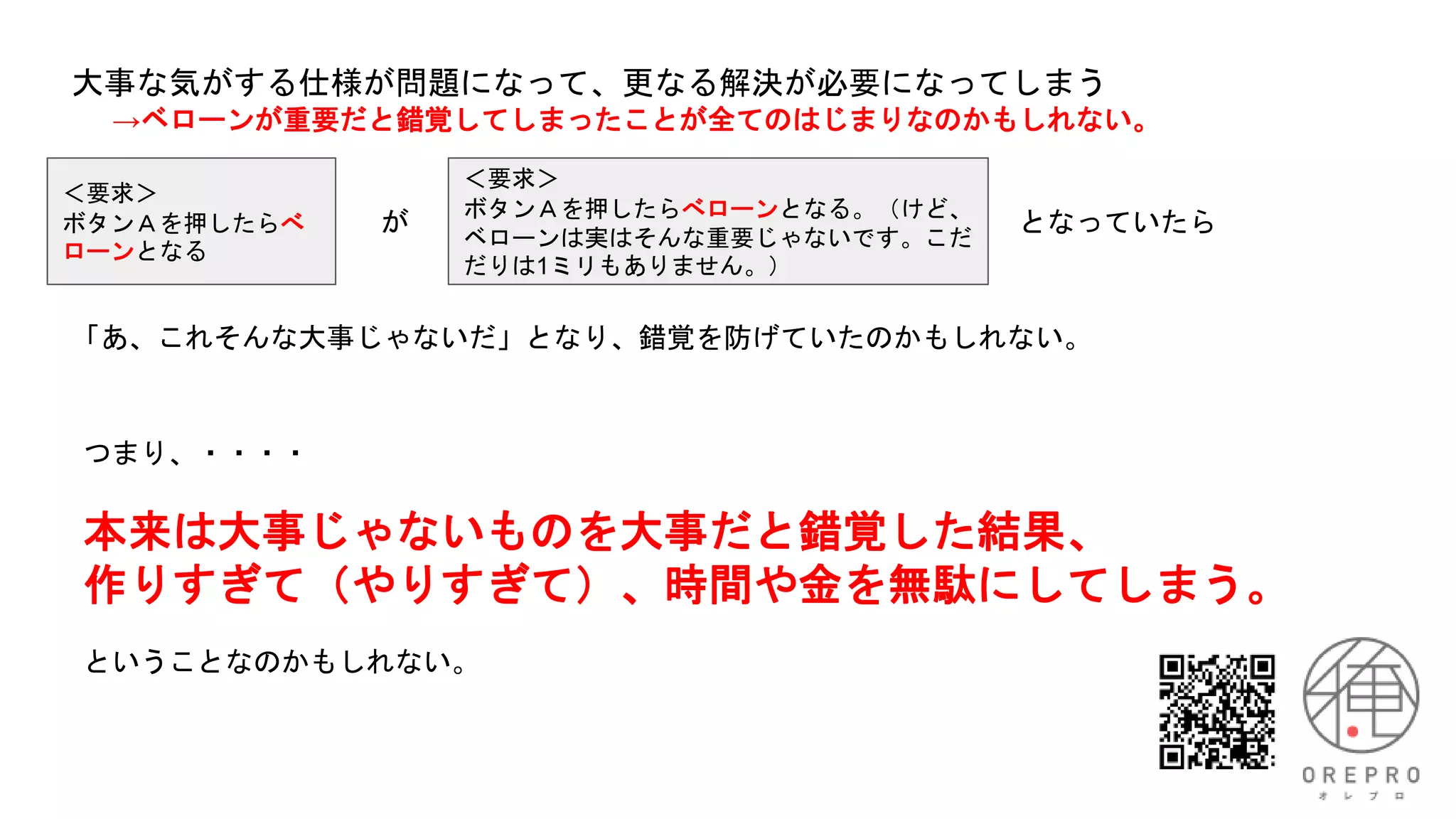 ＜要求＞
ボタンＡを押したらべ
ローンとなる
大事な気がする仕様が問題になって、更なる解決が必要になってしまう
→ベローンが重要だと錯覚してしまったことが全てのはじまりなのかもしれない。
＜要求＞
ボタンＡを押したらべローンとなる。（けど、
ベローンは実はそんな重要じゃないです。こだ
だりは1ミリもありません。）
が となっていたら
「あ、これそんな大事じゃないだ」となり、錯覚を防げていたのかもしれない。
つまり、・・・・
本来は大事じゃないものを大事だと錯覚した結果、
作りすぎて（やりすぎて）、時間や金を無駄にしてしまう。
ということなのかもしれない。
 