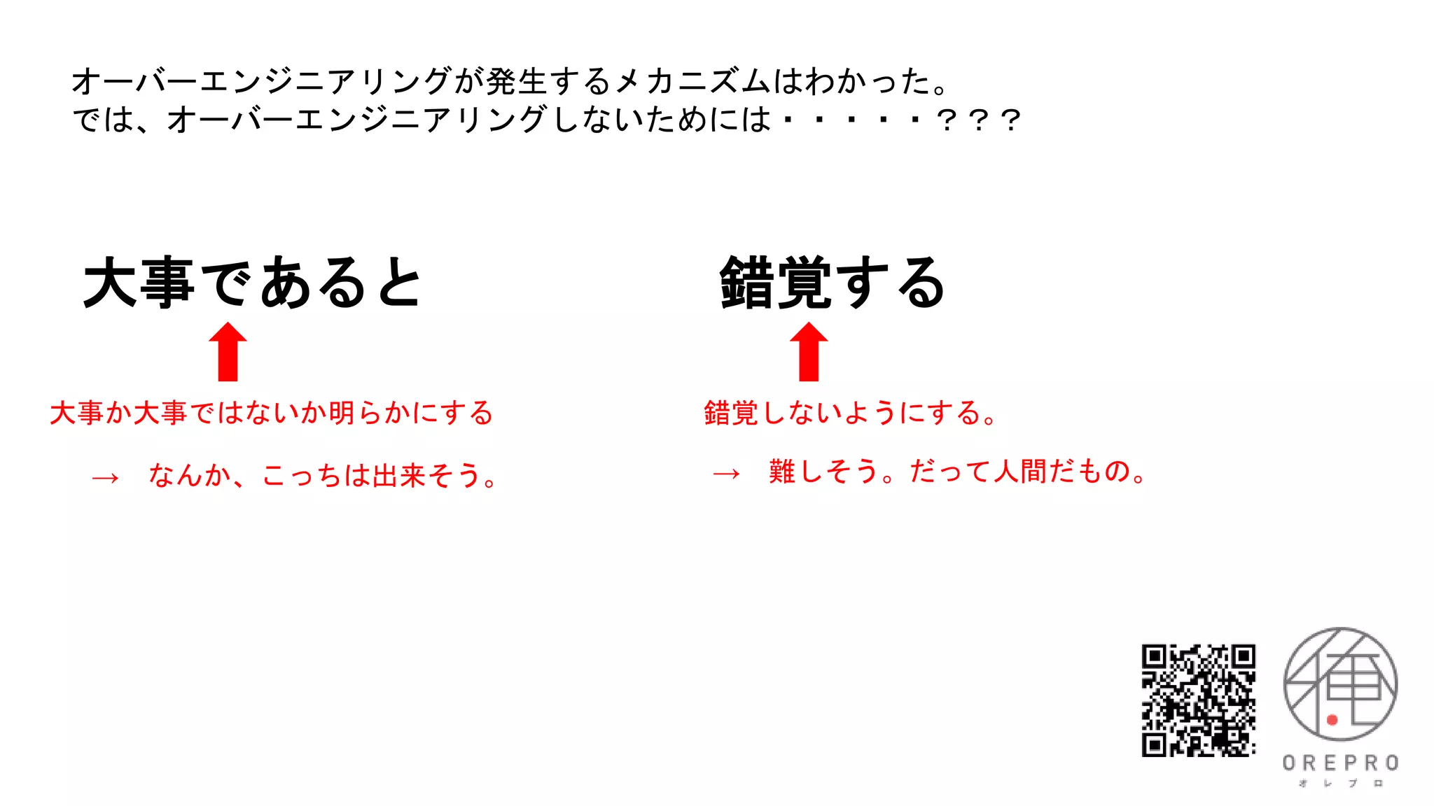 大事であると 錯覚する
大事か大事ではないか明らかにする 錯覚しないようにする。
オーバーエンジニアリングが発生するメカニズムはわかった。
では、オーバーエンジニアリングしないためには・・・・・？？？
→ 難しそう。だって人間だもの。
→ なんか、こっちは出来そう。
 