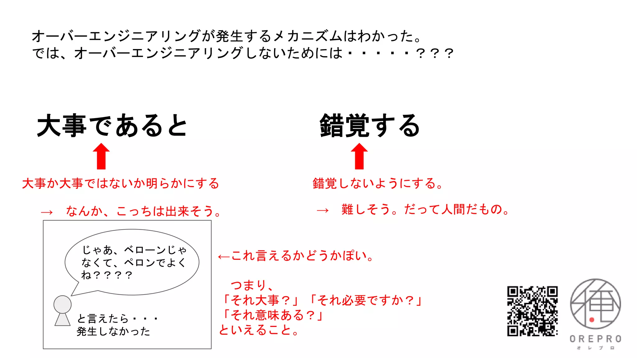 大事であると 錯覚する
大事か大事ではないか明らかにする 錯覚しないようにする。
オーバーエンジニアリングが発生するメカニズムはわかった。
では、オーバーエンジニアリングしないためには・・・・・？？？
→ 難しそう。だって人間だもの。
→ なんか、こっちは出来そう。
じゃあ、ベローンじゃ
なくて、ペロンでよく
ね？？？？
と言えたら・・・
発生しなかった
←これ言えるかどうかぽい。
つまり、
「それ大事？」「それ必要ですか？」
「それ意味ある？」
といえること。
 