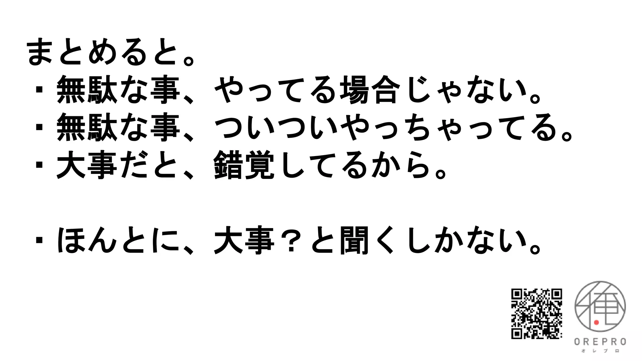 まとめると。
・無駄な事、やってる場合じゃない。
・無駄な事、ついついやっちゃってる。
・大事だと、錯覚してるから。
・ほんとに、大事？と聞くしかない。
 