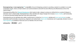 Overengineering (or over-engineering,[1] or over-kill) is the act of designing a product or providing a solution to a problem in an overly
complicated manner, where a simpler solution can be demonstrated to exist with the same efficiency and effectiveness as that of the
original design.[2]
Overengineering differs from Planned Obsolescence which seeks to alter a design to produce an artificial limit on a product's lifespan or
otherwise make it unfashionable. Overengineering is often identified with design changes that increase a factor of safety, add functionality,
or overcome perceived design flaws that most users would accept.
Overengineering can be desirable when safety or performance is critical (e.g. in aerospace vehicles and luxury road vehicles), or when
extremely broad functionality is required (e.g. diagnostic and medical tools, power users of products), but it is generally criticized in terms of
value engineering as wasteful of resources such as materials, time and money.
wikipedia（英語版）より
 
