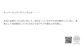 オーバーエンジニアリングとは・・・・
本当に必要だったものに対して、何かオーバーなやりすぎが発生してしまい、全
体として当初想定していたものよりはブクブク膨れ上がる感じ。
 