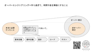 オーバーエンジニアリング＝作り過ぎて、時間や金を無駄にすること
本当に必要
だったこと
非オーバー
部分
オーバー部分
いろいろあって。
要求定義 要件定義 設計 コード テスト
必要以上のレビュー
や文書化といったプ
ロセスを行ってしま
う
 