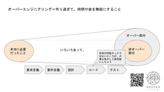 オーバーエンジニアリング＝作り過ぎて、時間や金を無駄にすること
本当に必要
だったこと
非オーバー
部分
オーバー部分
いろいろあって。
要求定義 要件定義 設計 コード テスト
全体の性能ネックで
はないところが、大
事な気がして高性能
にしちゃう
 