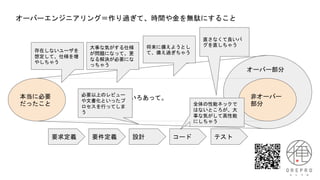 オーバーエンジニアリング＝作り過ぎて、時間や金を無駄にすること
本当に必要
だったこと
非オーバー
部分
オーバー部分
いろいろあって。
要求定義 要件定義 設計 コード テスト
存在しないユーザを
想定して、仕様を増
やしちゃう
直さなくて良いバ
グを直しちゃう
大事な気がする仕様
が問題になって、更
なる解決が必要にな
っちゃう
全体の性能ネックで
はないところが、大
事な気がして高性能
にしちゃう
将来に備えようとし
て、備え過ぎちゃう
必要以上のレビュー
や文書化といったプ
ロセスを行ってしま
う
 