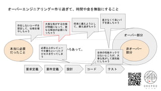 オーバーエンジニアリング＝作り過ぎて、時間や金を無駄にすること
本当に必要
だったこと
非オーバー
部分
オーバー部分
いろいろあって。
要求定義 要件定義 設計 コード テスト
存在しないユーザを
想定して、仕様を増
やしちゃう
直さなくて良いバ
グを直しちゃう
大事な気がする仕様
が問題になって、更
なる解決が必要にな
っちゃう
全体の性能ネックで
はないところが、大
事な気がして高性能
にしちゃう
将来に備えようとし
て、備え過ぎちゃう
必要以上のレビュー
や文書化といったプ
ロセスを行ってしま
う
 
