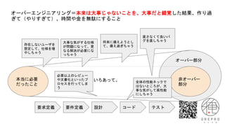 オーバーエンジニアリング＝本来は大事じゃないことを、大事だと錯覚した結果、作り過
ぎて（やりすぎて）、時間や金を無駄にすること
本当に必要
だったこと
非オーバー
部分
オーバー部分
いろいろあって。
要求定義 要件定義 設計 コード テスト
存在しないユーザを
想定して、仕様を増
やしちゃう
直さなくて良いバ
グを直しちゃう
大事な気がする仕様
が問題になって、更
なる解決が必要にな
っちゃう
全体の性能ネックで
はないところが、大
事な気がして高性能
にしちゃう
将来に備えようとし
て、備え過ぎちゃう
必要以上のレビュー
や文書化といったプ
ロセスを行ってしま
う
 