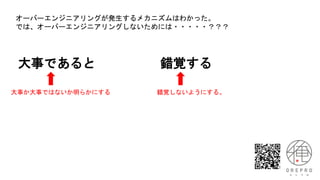 大事であると 錯覚する
大事か大事ではないか明らかにする 錯覚しないようにする。
オーバーエンジニアリングが発生するメカニズムはわかった。
では、オーバーエンジニアリングしないためには・・・・・？？？
 