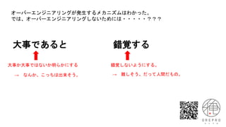 大事であると 錯覚する
大事か大事ではないか明らかにする 錯覚しないようにする。
オーバーエンジニアリングが発生するメカニズムはわかった。
では、オーバーエンジニアリングしないためには・・・・・？？？
→ 難しそう。だって人間だもの。
→ なんか、こっちは出来そう。
 