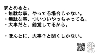 まとめると。
・無駄な事、やってる場合じゃない。
・無駄な事、ついついやっちゃってる。
・大事だと、錯覚してるから。
・ほんとに、大事？と聞くしかない。
 