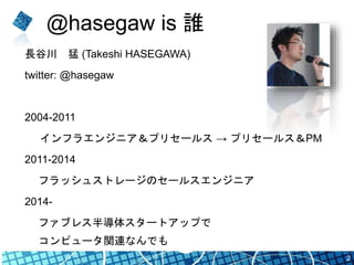 @hasegaw is 誰
長谷川 猛 (Takeshi HASEGAWA)
twitter: @hasegaw
2004-2011
インフラエンジニア＆プリセールス → プリセールス＆PM
2011-2014
フラッシュストレージのセールスエンジニア
2014-
ファブレス半導体スタートアップで
コンピュータ関連なんでも
2
 