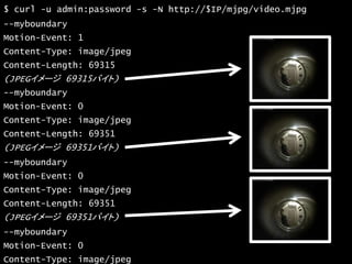 33
$ curl -u admin:password -s -N http://$IP/mjpg/video.mjpg
--myboundary
Motion-Event: 1
Content-Type: image/jpeg
Content-Length: 69315
(JPEGイメージ 69315バイト)
--myboundary
Motion-Event: 0
Content-Type: image/jpeg
Content-Length: 69351
(JPEGイメージ 69351バイト)
--myboundary
Motion-Event: 0
Content-Type: image/jpeg
Content-Length: 69351
(JPEGイメージ 69351バイト)
--myboundary
Motion-Event: 0
Content-Type: image/jpeg
 