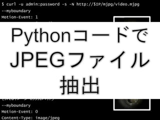 34
$ curl -u admin:password -s -N http://$IP/mjpg/video.mjpg
--myboundary
Motion-Event: 1
Content-Type: image/jpeg
Content-Length: 69315
(JPEGイメージ 69315バイト)
--myboundary
Motion-Event: 0
Content-Type: image/jpeg
Content-Length: 69351
(JPEGイメージ 69351バイト)
--myboundary
Motion-Event: 0
Content-Type: image/jpeg
Content-Length: 69351
(JPEGイメージ 69351バイト)
--myboundary
Motion-Event: 0
Content-Type: image/jpeg
 