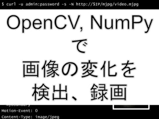 35
$ curl -u admin:password -s -N http://$IP/mjpg/video.mjpg
--myboundary
Motion-Event: 1
Content-Type: image/jpeg
Content-Length: 69315
(JPEGイメージ 69315バイト)
--myboundary
Motion-Event: 0
Content-Type: image/jpeg
Content-Length: 69351
(JPEGイメージ 69351バイト)
--myboundary
Motion-Event: 0
Content-Type: image/jpeg
Content-Length: 69351
(JPEGイメージ 69351バイト)
--myboundary
Motion-Event: 0
Content-Type: image/jpeg
 