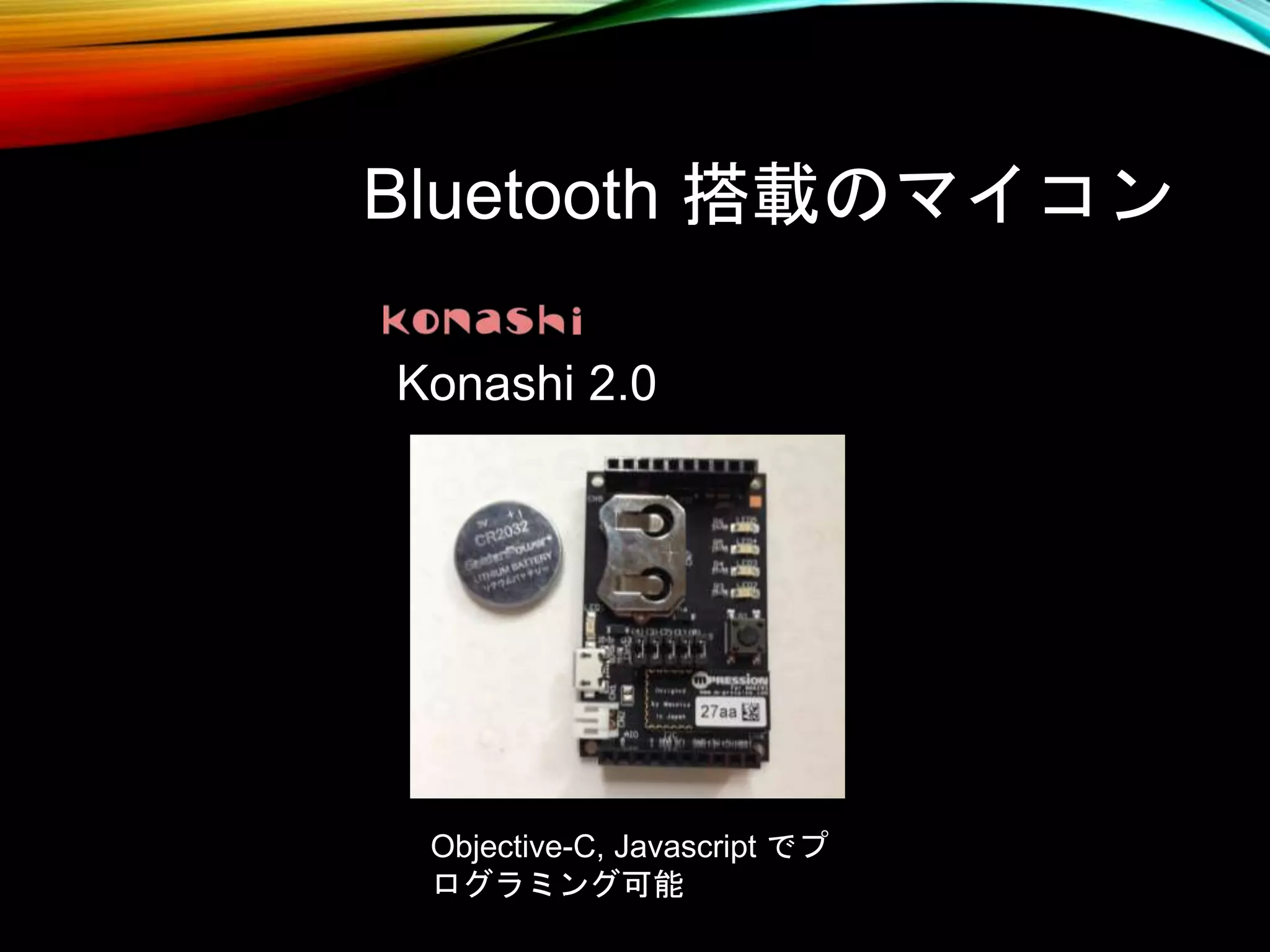Bluetooth 搭載のマイコン
Konashi 2.0
Objective-C, Javascript でプ
ログラミング可能
 