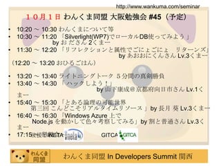 後援：INETA                         GITCAhttp://www.wankuma.com/seminar１０月１日 わんくま同盟 大阪勉強会 #45（予定）10:20 ～ 10:30 わんくまについて等10:30 ～ 11:20 「Silverlight(WP7)でローカルDB使ってみよう 」 		by お ださん 2くまー11:30 ～ 12:20 「リフレクションと属性でごにょごにょ　リターンズ」					by あおおにくんさんLv.3くまー（12:20 ～ 13:20 おひるごはん）13:20 ～ 13:40 ライトニングトーク ５分間の真剣勝負13:40 ～ 14:30 「 ハックしよう！」				by 山下康成＠京都府向日市さん Lv.1くまー15:40 ～ 15:30 「とある論理の可能世界 第三回 こんどこそリアルタイムリソース 」by 長月 葵 Lv.3くまー16:40 ～ 16:30 「Windows Azure 上でNode.js を動かして色々考察してみる」by 割と普通さん Lv.3くまー17:15 ～ 懇親会～