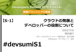 クラウドの発展と
デベロッパーの役割について
2016/7/16
鈴木雄介
グロースエクスパートナーズ株式会社 執行役員
日本Javaユーザーグループ 会長
【S-1】
#devsumiS1
 