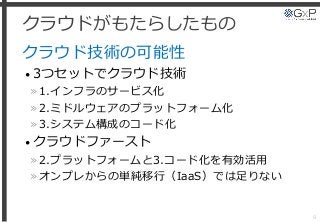 クラウドがもたらしたもの
クラウド技術の可能性
• 3つセットでクラウド技術
»1.インフラのサービス化
»2.ミドルウェアのプラットフォーム化
»3.システム構成のコード化
• クラウドファースト
»2.プラットフォームと3.コード化を有効活用
»オンプレからの単純移行（IaaS）では足りない
9
 