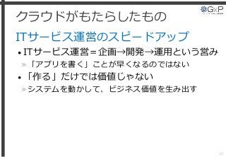 クラウドがもたらしたもの
ITサービス運営のスピードアップ
• ITサービス運営＝企画→開発→運用という営み
»「アプリを書く」ことが早くなるのではない
• 「作る」だけでは価値じゃない
»システムを動かして、ビジネス価値を生み出す
10
 