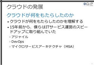 クラウドの発展
クラウドが何をもたらしたのか
• クラウドが何をもたらしたのかを理解する
• 15年前から、僕らはITサービス運営のスピー
ドアップに取り組んでいた
»アジャイル
»DevOps
»マイクロサービスアーキテクチャ（MSA）
12
 