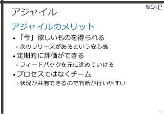 アジャイル
アジャイルのメリット
• 「今」欲しいものを得られる
»次のリリースがあるという安心感
• 定期的に評価ができる
»フィードバックを元に進めていける
• プロセスではなくチーム
»状況が共有できるので判断が行いやすい
18
 