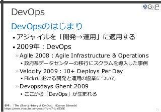 DevOps
DevOpsのはじまり
• アジャイルを「開発→運用」に適用する
• 2009年：DevOps
»Agile 2008：Agile Infrastructure & Operations
▸政府系データセンターの移行にスクラムを導入した事例
»Velocity 2009：10+ Deploys Per Day
▸Flickrにおける開発と運用の協業について
»Devopsdays Ghent 2009
▸ここから「DevOps」が生まれる
21
参考：「The (Short) History of DevOps」（Damon Edwards）
https://www.youtube.com/watch?v=o7-IuYS0iSE
 