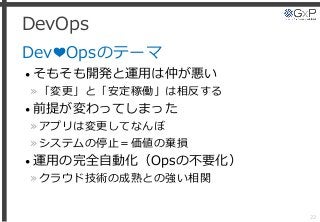 DevOps
Dev❤Opsのテーマ
• そもそも開発と運用は仲が悪い
»「変更」と「安定稼働」は相反する
• 前提が変わってしまった
»アプリは変更してなんぼ
»システムの停止＝価値の棄損
• 運用の完全自動化（Opsの不要化）
»クラウド技術の成熟との強い相関
22
 
