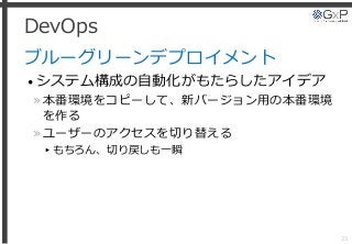 DevOps
ブルーグリーンデプロイメント
• システム構成の自動化がもたらしたアイデア
»本番環境をコピーして、新バージョン用の本番環境
を作る
»ユーザーのアクセスを切り替える
▸もちろん、切り戻しも一瞬
23
 