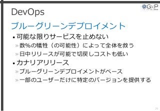 DevOps
ブルーグリーンデプロイメント
• 可能な限りサービスを止めない
»数％の犠牲（の可能性）によって全体を救う
»日中リリースが可能で切戻しコストも低い
• カナリアリリース
»ブルーグリーンデプロイメントがベース
»一部のユーザーだけに特定のバージョンを提供する
29
 