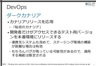 DevOps
ダークカナリア
• カナリアリリースを応用
»「秘密のカナリア」
• 開発者だけがアクセスできるテスト用バージョ
ンを本番環境にリリースする
»連携先システムも含めて、ステージング環境の構築
が困難な場合は有効
»もちろんバグが残っている可能性があるので、適用
する機能は限定される
30参考：「Scaling micro services at Gilt」http://www.slideshare.net/trenaman/javaone-2015-scaling-micro-services-at-gilt
 