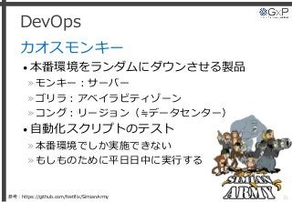 DevOps
カオスモンキー
• 本番環境をランダムにダウンさせる製品
»モンキー：サーバー
»ゴリラ：アベイラビティゾーン
»コング：リージョン（≒データセンター）
• 自動化スクリプトのテスト
»本番環境でしか実施できない
»もしものために平日日中に実行する
31参考：https://github.com/Netflix/SimianArmy
 