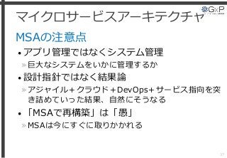 マイクロサービスアーキテクチャ
MSAの注意点
• アプリ管理ではなくシステム管理
»巨大なシステムをいかに管理するか
• 設計指針ではなく結果論
»アジャイル＋クラウド＋DevOps＋サービス指向を突
き詰めていった結果、自然にそうなる
• 「MSAで再構築」は「愚」
»MSAは今にすぐに取りかかれる
37
 