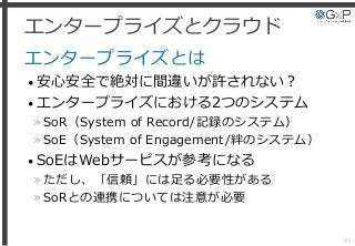 エンタープライズとクラウド
エンタープライズとは
• 安心安全で絶対に間違いが許されない？
• エンタープライズにおける2つのシステム
»SoR（System of Record/記録のシステム）
»SoE（System of Engagement/絆のシステム）
• SoEはWebサービスが参考になる
»ただし、「信頼」には足る必要性がある
»SoRとの連携については注意が必要
43
 