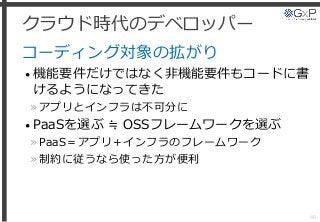 クラウド時代のデベロッパー
コーディング対象の拡がり
• 機能要件だけではなく非機能要件もコードに書
けるようになってきた
»アプリとインフラは不可分に
• PaaSを選ぶ ≒ OSSフレームワークを選ぶ
»PaaS＝アプリ＋インフラのフレームワーク
»制約に従うなら使った方が便利
46
 