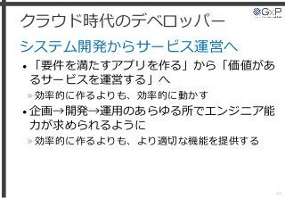 クラウド時代のデベロッパー
システム開発からサービス運営へ
• 「要件を満たすアプリを作る」から「価値があ
るサービスを運営する」へ
»効率的に作るよりも、効率的に動かす
• 企画→開発→運用のあらゆる所でエンジニア能
力が求められるように
»効率的に作るよりも、より適切な機能を提供する
47
 