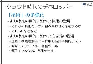 クラウド時代のデベロッパー
「技術」の多様化
• より特定の目的に沿った技術の登場
»それらの技術をいかに組み合わせて楽をするか
»IoT、AIなどなど
• より特定の目的に沿った方法論の登場
»企画：戦略理解→ユーザ中心設計→機能リスト
»開発：アジャイル、各種ツール
»運用：DevOps、各種ツール
48
 