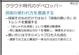 クラウド時代のデベロッパー
技術の使われ方を意識する
• 技術そのものだけではなく「技術の使い方」の
トレンドを意識する
»「おしゃれな技術」という理解は無意味
»何に最適な技術なのか？を理解し、無理をさせない
• 使い方にはマネジメントプロセスも含む
»建築では工法と構造が一体なのは当たり前のこと
49
 