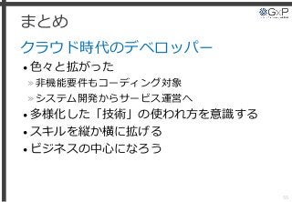 まとめ
クラウド時代のデベロッパー
• 色々と拡がった
»非機能要件もコーディング対象
»システム開発からサービス運営へ
• 多様化した「技術」の使われ方を意識する
• スキルを縦か横に拡げる
• ビジネスの中心になろう
55
 