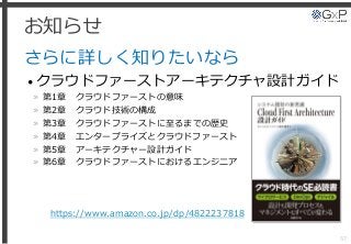 お知らせ
さらに詳しく知りたいなら
• クラウドファーストアーキテクチャ設計ガイド
» 第1章 クラウドファーストの意味
» 第2章 クラウド技術の構成
» 第3章 クラウドファーストに至るまでの歴史
» 第4章 エンタープライズとクラウドファースト
» 第5章 アーキテクチャー設計ガイド
» 第6章 クラウドファーストにおけるエンジニア
57
https://www.amazon.co.jp/dp/4822237818
 