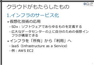 クラウドがもたらしたもの
1.インフラのサービス化
• 仮想化技術の応用
»SDx：ソフトウェアであらゆるものを定義する
»広大なデータセンターの上に自分のための仮想イン
フラが構築できる
• インフラを「所有」から「利用」へ
»IaaS（Infrastructure as a Service）
»例：AWS EC2
5
 