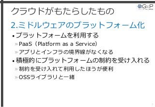 クラウドがもたらしたもの
2.ミドルウェアのプラットフォーム化
• プラットフォームを利用する
»PaaS（Platform as a Service）
»アプリとインフラの境界線がなくなる
• 積極的にプラットフォームの制約を受け入れる
»制約を受け入れて利用したほうが便利
»OSSライブラリと一緒
7
 