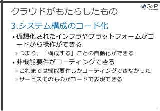 クラウドがもたらしたもの
3.システム構成のコード化
• 仮想化されたインフラやプラットフォームがコ
ードから操作ができる
»つまり、「構成する」ことの自動化ができる
• 非機能要件がコーディングできる
»これまでは機能要件しかコーディングできなかった
»サービスそのものがコードで表現できる
8
 