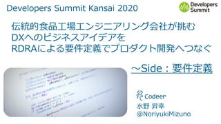 Developers Summit Kansai 2020
伝統的食品工場エンジニアリング会社が挑む
DXへのビジネスアイデアを
RDRAによる要件定義でプロダクト開発へつなぐ
～Side：要件定義
水野 昇幸
＠NoriyukiMizuno
 