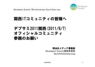 Developers Summit 10th Anniversary Count Down tour



関西ITコミュニティの皆様へ

デブサミ2011関西(2011/9/7)
オフィシャルコミュニティ
参画のお願い

                                        翔泳社メディア事業部
                                  Developers Summit運営事務局
                                          devinfo@shoeisha.co.jp


                                shoeisha                           1
 